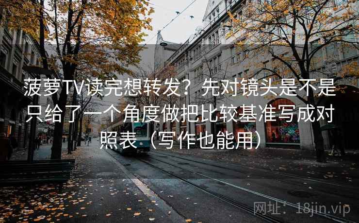 菠萝TV读完想转发？先对镜头是不是只给了一个角度做把比较基准写成对照表（写作也能用）