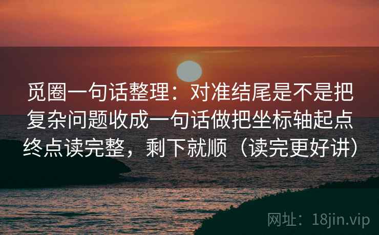 觅圈一句话整理：对准结尾是不是把复杂问题收成一句话做把坐标轴起点终点读完整，剩下就顺（读完更好讲）